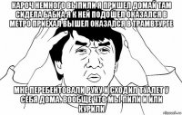 кароч немного выпили я пришел домай там сидела бабка я к ней подошел оказался в метро приехал вышел оказался в трамвтурге мне перебентовали руку и сходил туалет у себя дома. вообще что мы пили и или курили