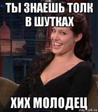 ты знаешь толк в шутках хих молодец