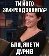 ти його зафрендзонила? бля, яке ти дурне!