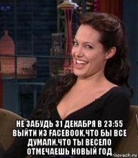  не забудь 31 декабря в 23:55 выйти из facebook,что бы все думали,что ты весело отмечаешь новый год