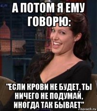 а потом я ему говорю: "если крови не будет, ты ничего не подумай, иногда так бывает"