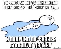 то чувство когда не написал ответы на вопросы в тетрадь и получил по физике большую двойку