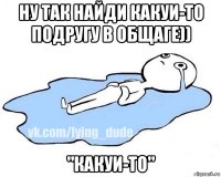 ну так найди какуи-то подругу в общаге)) "какуи-то"