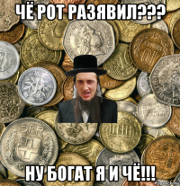 чё рот разявил??? ну богат я и чё!!!