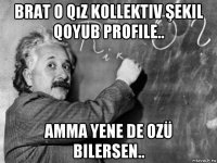 brat o qız kollektiv şekil qoyub profile.. amma yene de ozü bilersen..