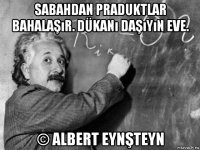 sabahdan praduktlar bahalaşır. dükanı daşıyın eve. © albert eynşteyn