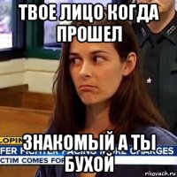 твое лицо когда прошел знакомый а ты бухой