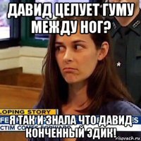 давид целует гуму между ног? я так и знала что давид конченный эдик!