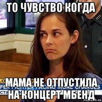 то чувство когда мама не отпустила на концерт мбенд