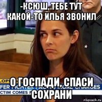 -ксюш, тебе тут какой-то илья звонил о госпади, спаси сохрани