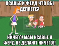 ксавье и ферд что вы делаете? ничего! мам ксавье и ферд не делают ничего!!
