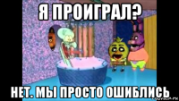 я проиграл? нет. мы просто ошиблись