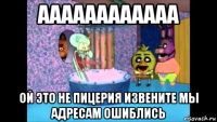 аааааааааааа ой это не пицерия извените мы адресам ошиблись