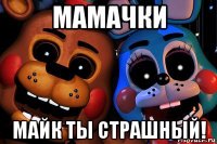 мамачки майк ты страшный!