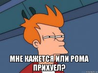  мне кажется или рома прихуел?