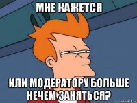 мне кажется или модератору больше нечем заняться?