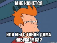 мне кажется или мы с тобой дима набухаемся?