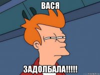 вася задолбала!!!!!