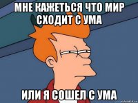 мне кажеться что мир сходит с ума или я сошел с ума