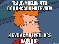 ты думаешь что подписаля на группу и буду смотреть все пароли?