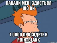 пацани мені здається шо ви 1 0000 просадете в pointblank