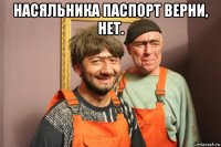 насяльника паспорт верни, нет. 