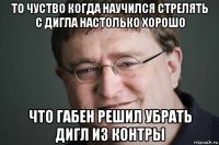 то чуство когда научился стрелять с дигла настолько хорошо что габен решил убрать дигл из контры