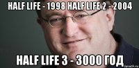 half life - 1998 half life 2 - 2004 half life 3 - 3000 год
