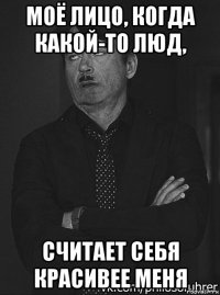 моё лицо, когда какой-то люд, считает себя красивее меня