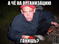 а чё на организацию гонишь?