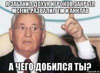 я забанил дохуя игроков,закрыл mcfine,развалил тм и анклав а чего добился ты?