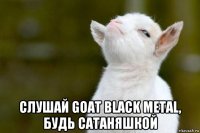  слушай goat black metal, будь сатаняшкой