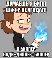 думаешь я билл шифр не угодал! я биппер бади+диппер=биппер