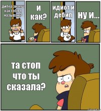 дипер знаеш как тебя я называю? и как? идиот и дебил ну и... та стоп что ты сказала?