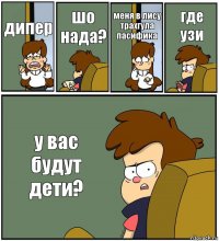 дипер шо нада? меня в лису трахгула пасифика где узи у вас будут дети?