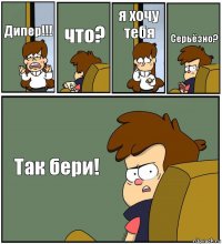 Дипер!!! что? я хочу тебя Серьёзно? Так бери!