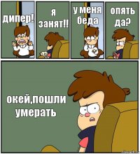 дипер! я занят!! у меня беда опять да? окей,пошли умерать