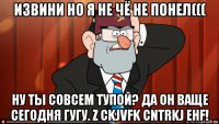 извини но я не чё не понел((( ну ты совсем тупой? да он ваще сегодня гугу. z ckjvfk cntrkj ehf!
