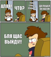 АЛЯЯ! ЧТО? ТВОЙ ГРИША ПРИШЕЛ! ДА ПОШЕЛ ОН НАХУЙ БЛЯ ЩАС ВЫЙДУ!!