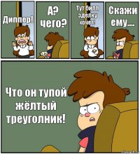 Диппер! А? чего? Тут билл зделку хочет! Скажи ему.... Что он тупой жёлтый треуголник!