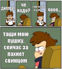 ДИППЕР! чё надо? там венди и роби ... чооо... тащи мою пушку. сейчас за пахнет свинцом