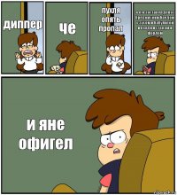 диппер че пухля опять пропал я его зоставел делот бредомским бредом с зусом и бабулитой и венди и стеном и фордом и яне офигел