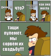 Диппер!!! что? Венди выходит замуж за Робби... как она могла тащи пулемёт, мы сорвём их свадьбу!!!