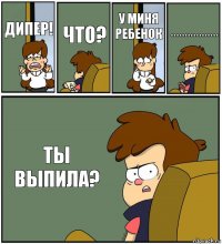 ДИПЕР! ЧТО? У МИНЯ РЕБЕНОК ***************** ТЫ ВЫПИЛА?