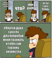 дипер ты знаеш что ты далбаёб
? что? хмм да далбаёб ах ты сука блядь ёбнутая дура сука па
дла попробуй меня трахнуть я тебя сам тарахну ананистка