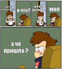 завтра контрольная и что? и я все выучила... мол а че пришла ?