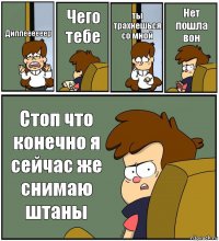 Диппеееееер Чего тебе ты трахнешься со мной Нет пошла вон Стоп что конечно я сейчас же снимаю штаны