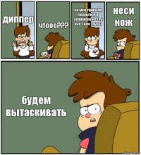 диппер чтооо??? ко мне пришли подруги и я скормила козлу все твои трусы неси нож будем вытаскивать