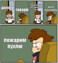 диппер говори я хочу жрать а холодильник пуст неси бензопилу пожарим пухлю