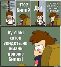 Диппер! Там Билл хочет семью свою покозать, ему открыть? Что? Билл? Да! Ну скажи Биллу что мы уехали в Свиттербург! Ну, я бы хотел увидеть, но жизнь дороже Билла!